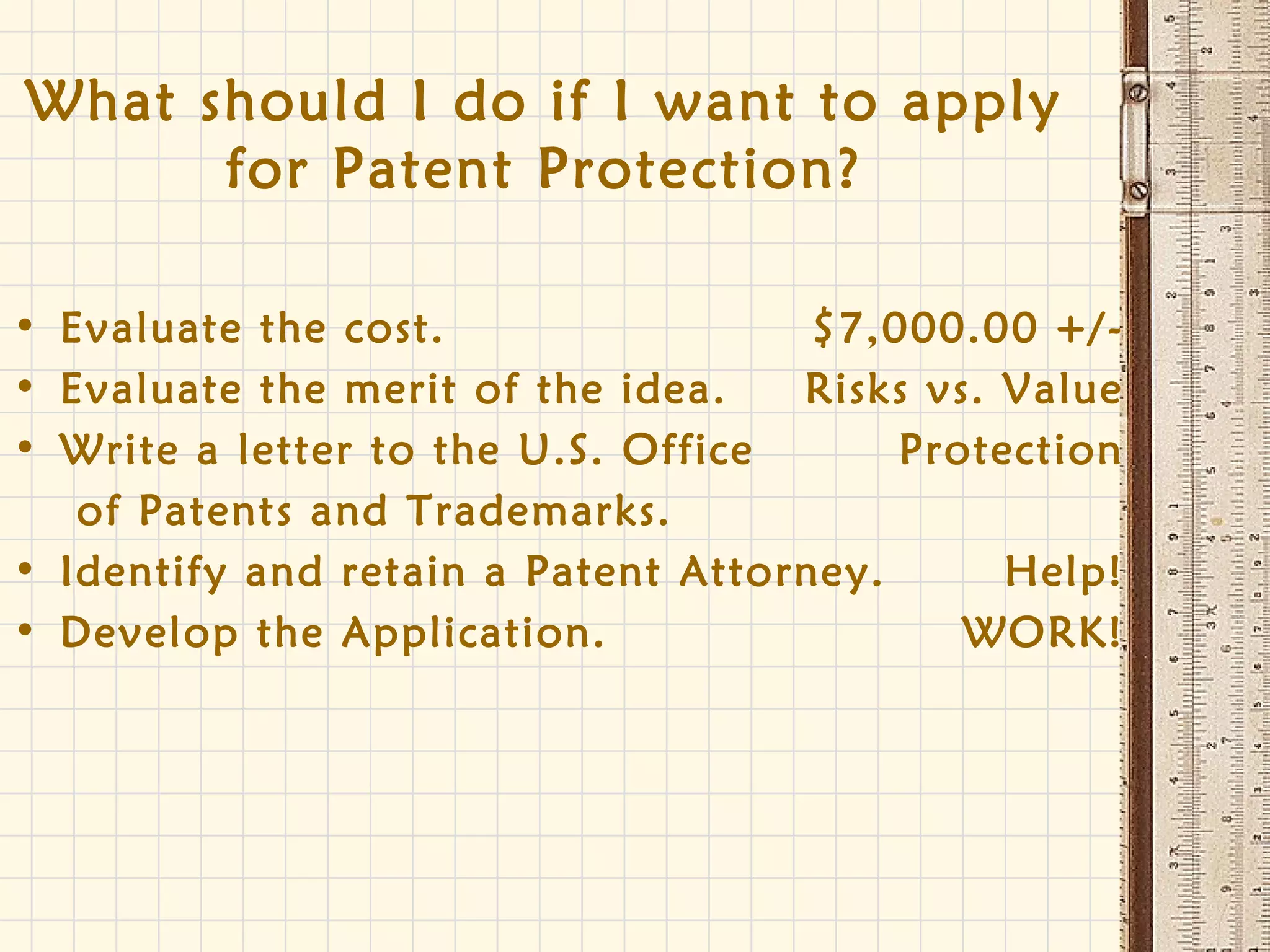 What should I do if I want to apply
for Patent Protection?
• Evaluate the cost. $7,000.00 +/-
• Evaluate the merit of the idea. Risks vs. Value
• Write a letter to the U.S. Office Protection
of Patents and Trademarks.
• Identify and retain a Patent Attorney. Help!
• Develop the Application. WORK!
 