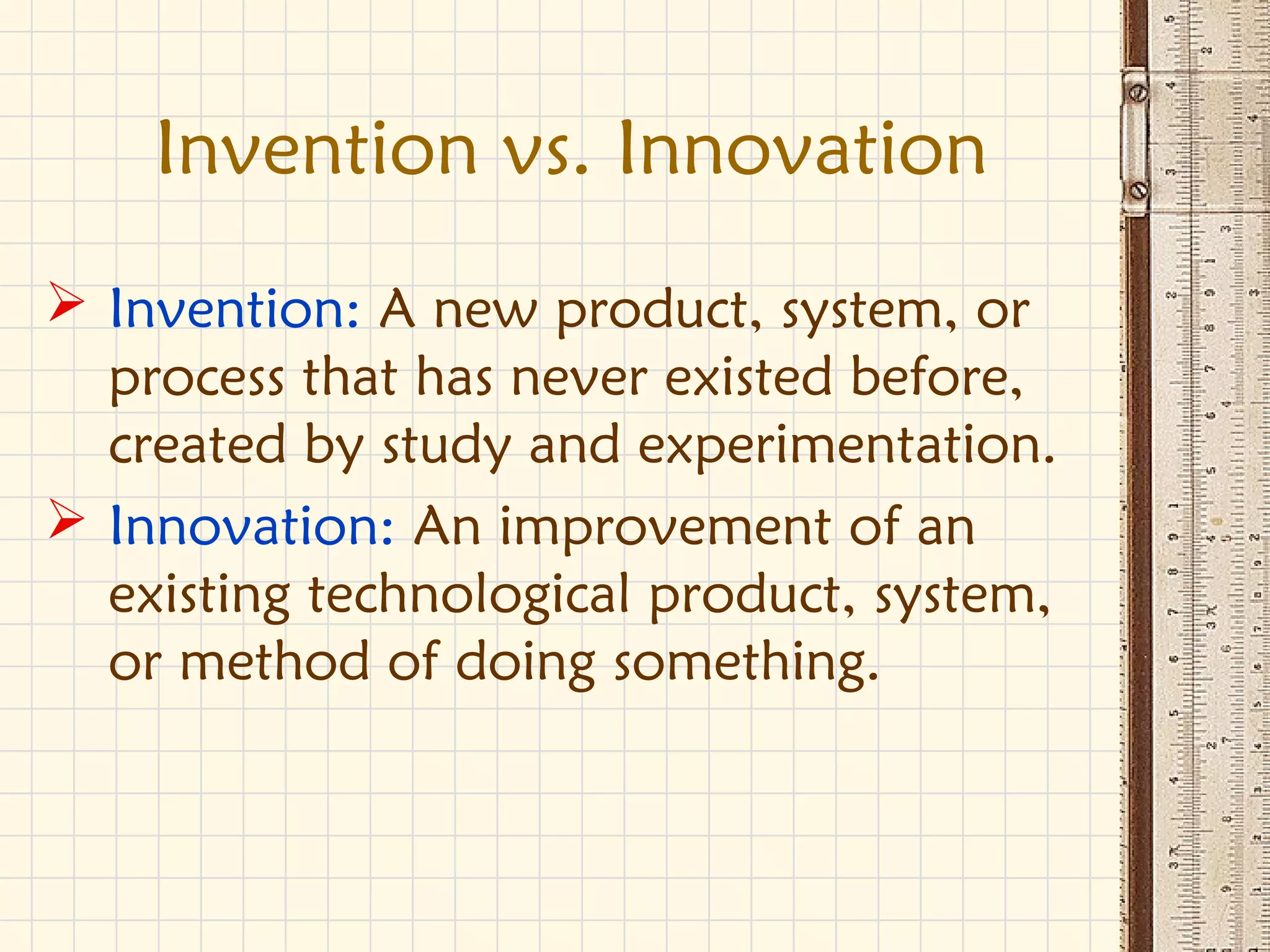 Invention vs. Innovation
 Invention: A new product, system, or
process that has never existed before,
created by study and experimentation.
 Innovation: An improvement of an
existing technological product, system,
or method of doing something.
 