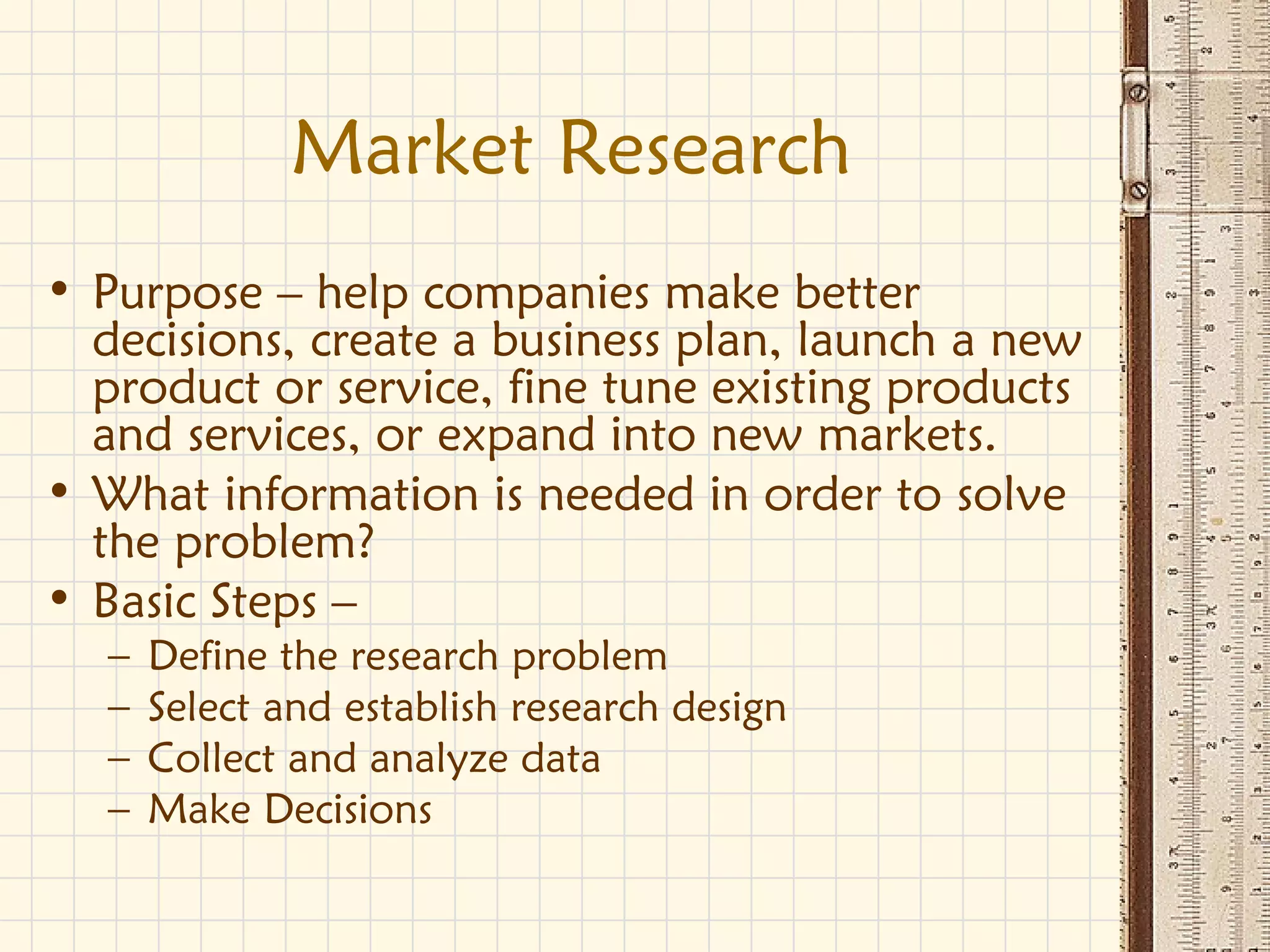 Market Research
• Purpose – help companies make better
decisions, create a business plan, launch a new
product or service, fine tune existing products
and services, or expand into new markets.
• What information is needed in order to solve
the problem?
• Basic Steps –
– Define the research problem
– Select and establish research design
– Collect and analyze data
– Make Decisions
 