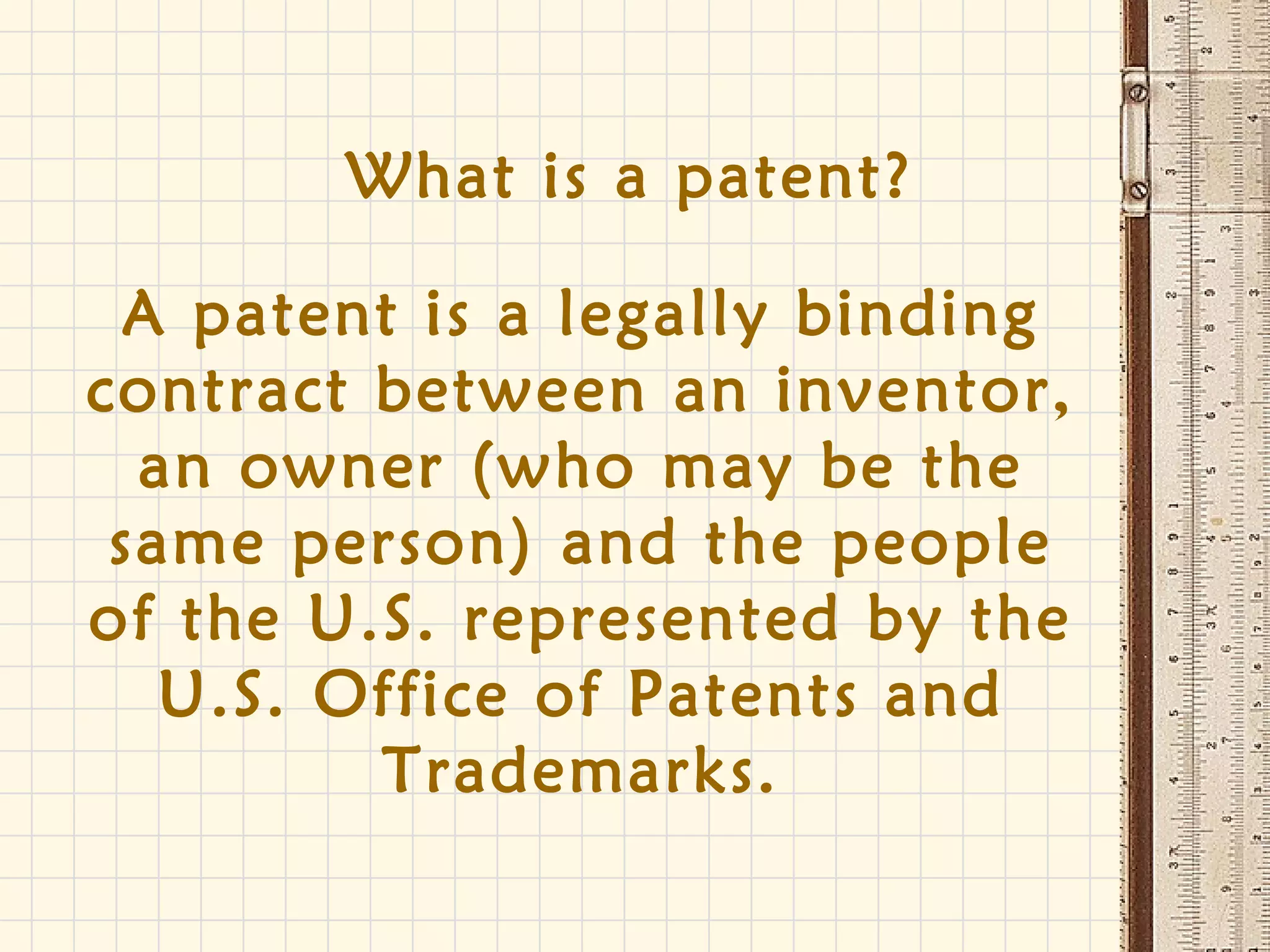 What is a patent?
A patent is a legally binding
contract between an inventor,
an owner (who may be the
same person) and the people
of the U.S. represented by the
U.S. Office of Patents and
Trademarks.
 