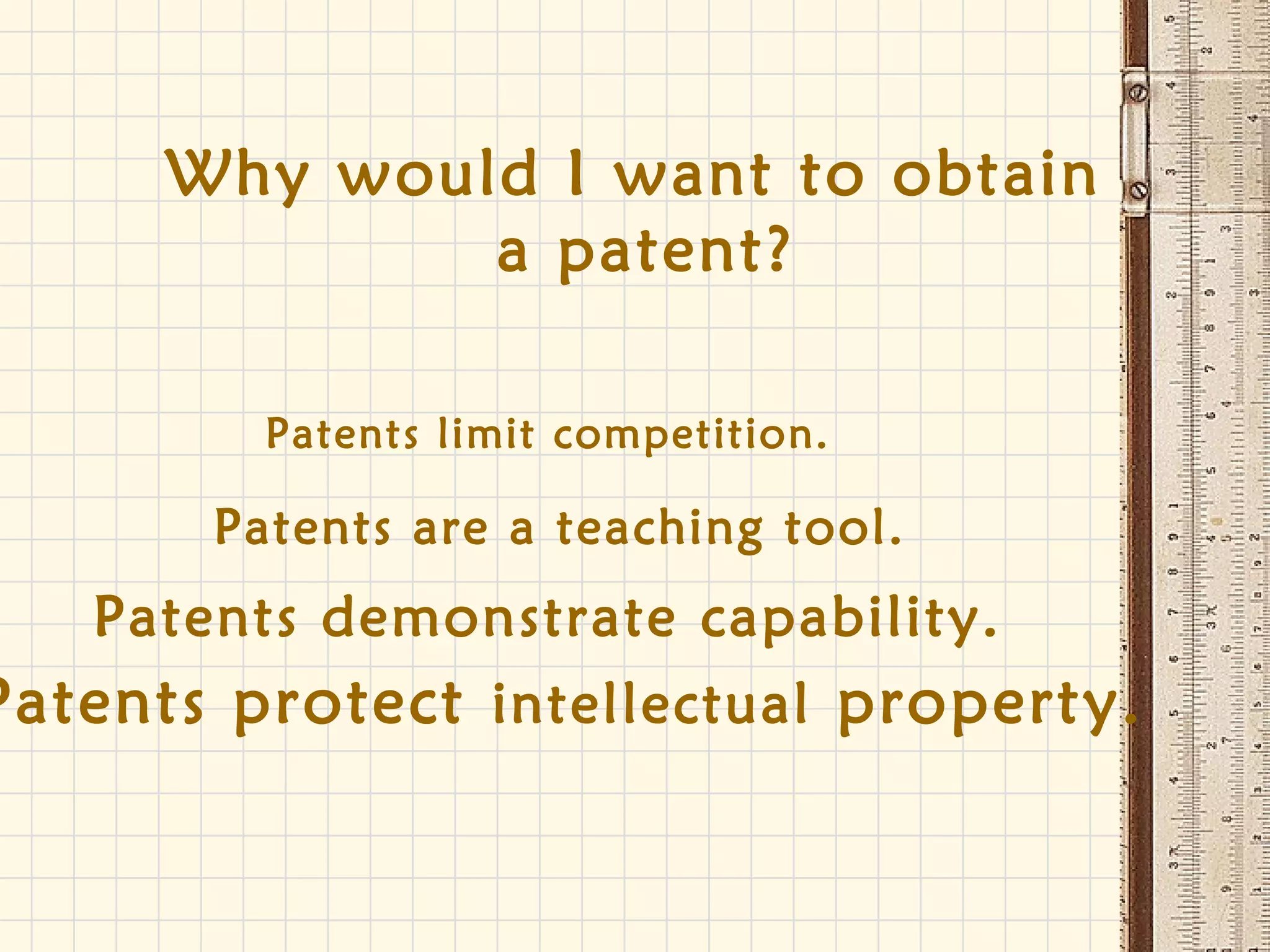 Patents limit competition.
Patents are a teaching tool.
Patents demonstrate capability.
Patents protect intellectual property.
Why would I want to obtain
a patent?
 