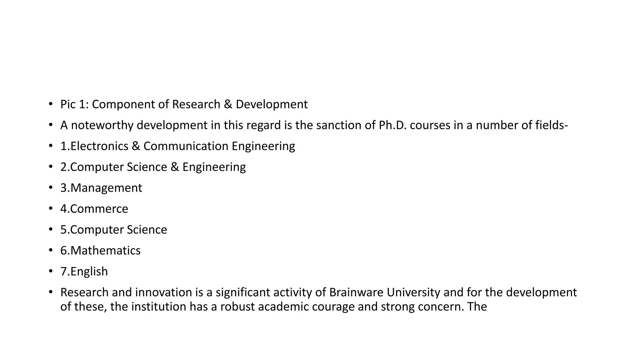 • Pic 1: Component of Research & Development
• A noteworthy development in this regard is the sanction of Ph.D. courses in a number of fields-
• 1.Electronics & Communication Engineering
• 2.Computer Science & Engineering
• 3.Management
• 4.Commerce
• 5.Computer Science
• 6.Mathematics
• 7.English
• Research and innovation is a significant activity of Brainware University and for the development
of these, the institution has a robust academic courage and strong concern. The
 