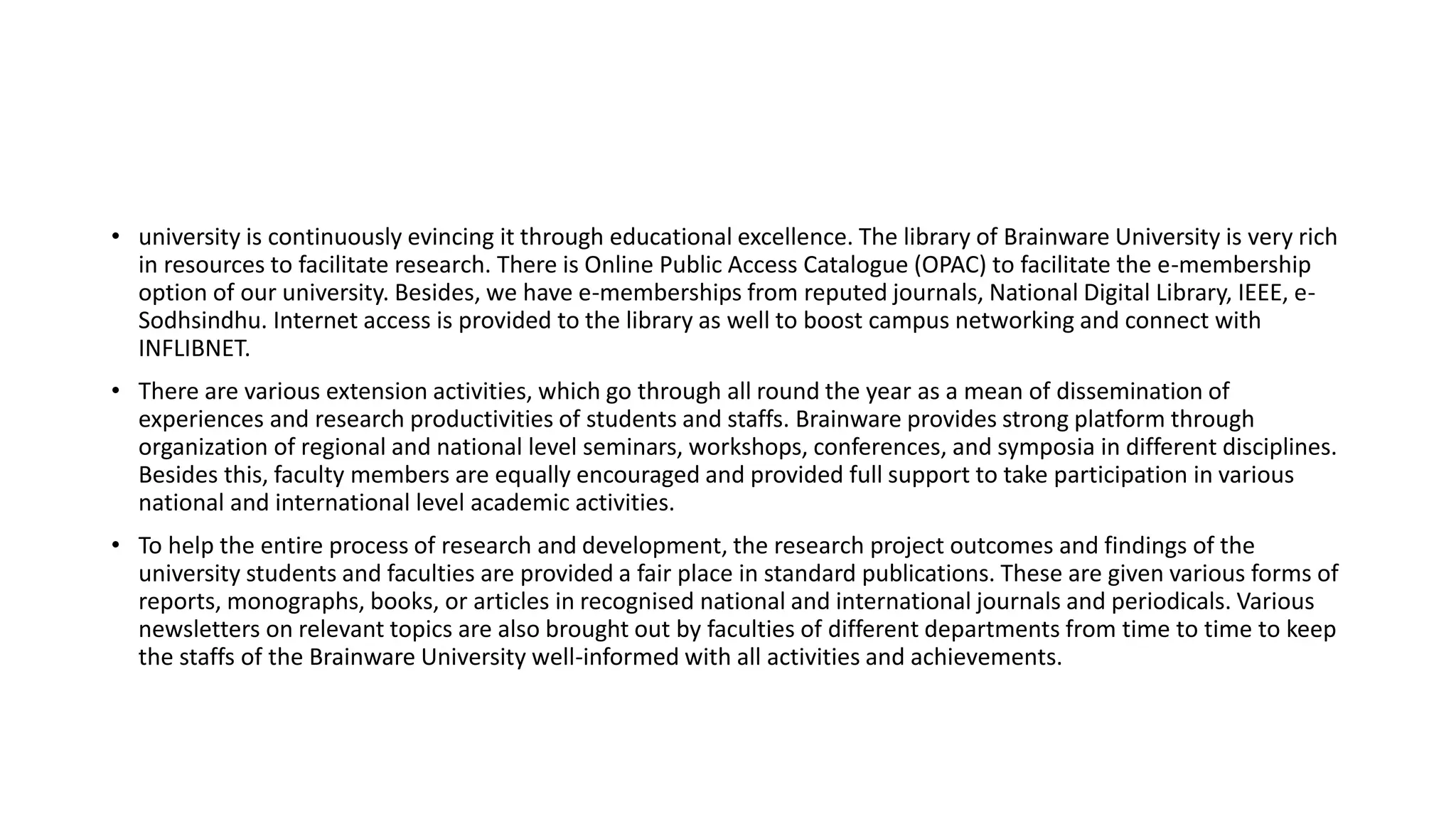 • university is continuously evincing it through educational excellence. The library of Brainware University is very rich
in resources to facilitate research. There is Online Public Access Catalogue (OPAC) to facilitate the e-membership
option of our university. Besides, we have e-memberships from reputed journals, National Digital Library, IEEE, e-
Sodhsindhu. Internet access is provided to the library as well to boost campus networking and connect with
INFLIBNET.
• There are various extension activities, which go through all round the year as a mean of dissemination of
experiences and research productivities of students and staffs. Brainware provides strong platform through
organization of regional and national level seminars, workshops, conferences, and symposia in different disciplines.
Besides this, faculty members are equally encouraged and provided full support to take participation in various
national and international level academic activities.
• To help the entire process of research and development, the research project outcomes and findings of the
university students and faculties are provided a fair place in standard publications. These are given various forms of
reports, monographs, books, or articles in recognised national and international journals and periodicals. Various
newsletters on relevant topics are also brought out by faculties of different departments from time to time to keep
the staffs of the Brainware University well-informed with all activities and achievements.
 