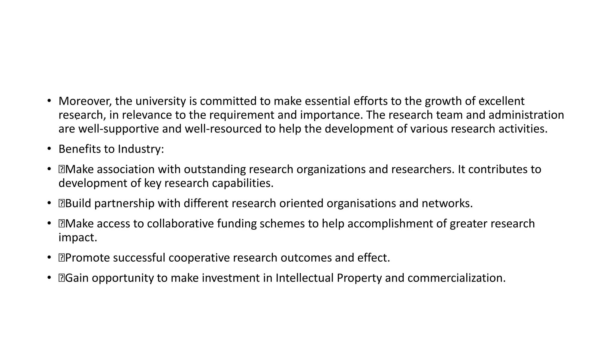 • Moreover, the university is committed to make essential efforts to the growth of excellent
research, in relevance to the requirement and importance. The research team and administration
are well-supportive and well-resourced to help the development of various research activities.
• Benefits to Industry:
• Make association with outstanding research organizations and researchers. It contributes to
development of key research capabilities.
• Build partnership with different research oriented organisations and networks.
• Make access to collaborative funding schemes to help accomplishment of greater research
impact.
• Promote successful cooperative research outcomes and effect.
• Gain opportunity to make investment in Intellectual Property and commercialization.
.
 
