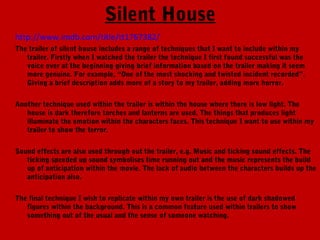 Silent House
http://www.imdb.com/title/tt1767382/
The trailer of silent house includes a range of techniques that I want to include within my
   trailer. Firstly when I watched the trailer the technique I first found successful was the
   voice over at the beginning giving brief information based on the trailer making it seem
   more genuine. For example, “One of the most shocking and twisted incident recorded”.
   Giving a brief description adds more of a story to my trailer, adding more horror.


Another technique used within the trailer is within the house where there is low light. The
   house is dark therefore torches and lanterns are used. The things that produces light
   illuminate the emotion within the characters faces. This technique I want to use within my
   trailer to show the terror.


Sound effects are also used through out the trailer, e.g. Music and ticking sound effects. The
   ticking speeded up sound symbolises time running out and the music represents the build
   up of anticipation within the movie. The lack of audio between the characters builds up the
   anticipation also.


The final technique I wish to replicate within my own trailer is the use of dark shadowed
   figures within the background. This is a common feature used within trailers to show
   something out of the usual and the sense of someone watching.
 