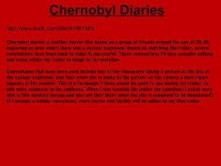 Chernobyl Diaries
http://www.imdb.com/title/tt1991245/

Chernobyl diaries is another horror film based on a group of friends around the age of 20-30,
exploring an area where there was a nuclear explosion. Based on watching the trailer, several
conventions have been used to make It successful. These conventions I'd also consider editing
and using within my trailer to adapt to my storyline.

Conventions that have been used include one of the characters taking a picture at the site of
the nuclear explosion, and then when she re looks at the picture on the camera a dark figure
appears in the window. This is a technique I think would be good to use during my trailer, to
add more suspense to the audience. When I was viewing the trailer the questions I asked were
who is this mystery person and why are they there when the site is supposed to be abandoned?
If I include a similar convention, more horror and thriller will be added to my film trailer.
 