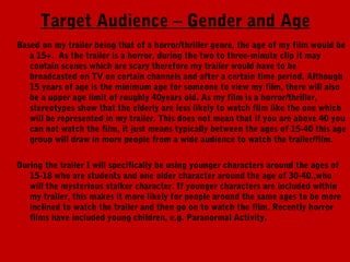 Target Audience – Gender and Age
Based on my trailer being that of a horror/thriller genre, the age of my film would be
   a 15+.  As the trailer is a horror, during the two to three-minute clip it may
   contain scenes which are scary therefore my trailer would have to be
   broadcasted on TV on certain channels and after a certain time period. Although
   15 years of age is the minimum age for someone to view my film, there will also
   be a upper age limit of roughly 40years old. As my film is a horror/thriller,
   stereotypes show that the elderly are less likely to watch film like the one which
   will be represented in my trailer. This does not mean that if you are above 40 you
   can not watch the film, it just means typically between the ages of 15-40 this age
   group will draw in more people from a wide audience to watch the trailer/film.

During the trailer I will specifically be using younger characters around the ages of
   15-18 who are students and one older character around the age of 30-40.,who
   will the mysterious stalker character. If younger characters are included within
   my trailer, this makes it more likely for people around the same ages to be more
   inclined to watch the trailer and then go on to watch the film. Recently horror
   films have included young children, e.g. Paranormal Activity.
 
