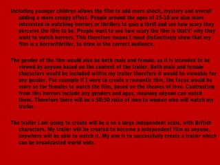 Including younger children allows the film to add more shock, mystery and overall
   adding a more creepy effect. People around the ages of 15-18 are also more
   interested in watching horrors or thrillers to gain a thrill and see how scary they
   perceive the film to be. People want to see how scary the film is that's’ why they
   want to watch horrors. This therefore means I must distinctively show that my
   film is a horror/thriller, to draw in the correct audience.

The gender of the film would also be both male and female, as it is intended to be
   viewed by anyone based on the content of the trailer. Both male and female
   characters would be included within my trailer therefore it would be viewable for
   any gender. For example if I were to create a romantic film, the focus would be
   more so for females to watch the film, based on the themes of love. Contrasting
   from this horrors include any genders and ages, meaning anyone can watch
   them. Therefore there will be a 50:50 ratio of men to women who will watch my
   trailer.

The trailer I am going to create will be a on a large independent scale, with British
   characters. My trailer will be created to become a independent film as anyone,
   anywhere will be able to watch it. My aim is to successfully create a trailer which
   can be broadcasted world wide.
 
