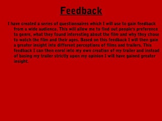 Feedback
I have created a series of questionnaires which I will use to gain feedback
   from a wide audience. This will allow me to find out people's preference
   to genre, what they found interesting about the film and why they chose
   to watch the film and their ages. Based on this feedback I will then gain
   a greater insight into different perceptions of films and trailers. This
   feedback I can then enrol into my own creation of my trailer and instead
   of basing my trailer strictly upon my opinion I will have gained greater
   insight.
 
