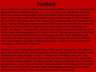 Feedback
Once I collected the questionnaires in from the students within my school, the feedback that I
gained showed that between the ages of 15-20 most people were interested in watching
either horror films. Another popular choice was thrillers, action and science fiction films.
Based on this feedback and my target audience being around the ages of 15-30 I decided to
stick to a horror and thriller genre. This is based on the audience being most interested in this
genre, meaning I would gain a greater audience as it’s a genre that they find most interesting.
Feedback from other questions showed that the most popular form of advertising was
trailers. The answers I received stated that they found trailers a good advertising form due to
trailers always being broadcasted on TV and the internet. Their age group spend a lot of time
watching TV and Internet therefore they continuously see film trailers. Participants also
stated that film trailers give you a greater insight of the storyline and characters. Without
these two key things, the audience will be less inclined to watch the film without the brief
knowledge of what the film is based on.

Feedback on why the participants liked horror, thriller genre’s was based on the fright they
gain from watching the films and the popularity. Answers stated that if their friends or social
networking sites state the film is “scary” or “leaves you on the edge of your seat”, they
become more inclined to watch the trailer or then proceed and watch the film. Horror films
that included zombies, children, mysterious people/creatures, being filmed from a characters
perspective e.g. A camcorder and exorcism’s and were popular choices based on why people
liked horror or thriller movies. Answers stated that including these things was important
within a horror or thriller movie to show the genre clearly to the audience.
 
