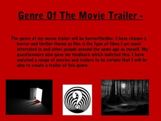 Genre Of The Movie Trailer -

The genre of my movie trailer will be horror/thriller. I have chosen a
  horror and thriller theme as this is the type of films I am most
  interested in and other people around the same age as myself. My
  questionnaire also gave me feedback which indicted this. I have
  watched a range of movies and trailers to be certain that I will be
  able to create a trailer of this genre.
 