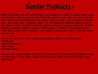 Similar Products -
During the research and development stage I have researched a variety of trailers similar to the
type of trailer I want to create and also to find what aspects of the trailer are used to show the
film is that of a horror/thriller genre. By viewing a range of trailers it has allowed me to decide
what I will include when creating my trailer. E.g. For example low lighting, shadowed figures,
wide range of scenery leading to problems, mystery characters, weapons, injuries etc. All these
things are typically included in trailers of a horror genre. Including all these things into the
trailer adds a greater sense of mystery to the audience, making them want to learn more about
the story line.

Some of the film trailers I have chosen which would be similar to my trailer include
•The Descent
•388 Arletta Avenue
•Silent House
•Chernobyl Diaries

All these trailer include similar storylines or techniques I wish to use which are typical of horror
or thriller films. The next slides explains the conventions within the trailers and why I chose
these trailers.
 