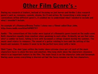 Other Film Genre’s -
During my research of trailers, instead of focusing on just horror and thriller I also research
genre’s such as; romance, comedy, drama, Sci-fi and action. By researching a wide range of
conventions within different genre’s, it enabled me to understand what I needed to include and
what I shouldn’t include.

An example of a Romance/Drama Trailer I chose was a filmed called Dear John.
http://www.imdb.com/title/tt0989757/

Audio - The conventions of this trailer were typical of a Romantic genre based on the audio used.
Both characters equally show emotion when speaking to each other. Evidently we see that John,
who’s a soldier on leave, falling in love with Savannah a college student during the summer. The
music used relates to romance. The sound of a guitar relating to love and the setting of the
beach and summer. It makes it seem to be the perfect love story with a twist.

Shot Types -The shot types within the trailer show extreme close up’s of each of the main
characters faces to show the love and emotion. Also long shots show the characters closeness
which is an important feature in the film. The main focus is on the character John and Savannah.
During some scenes everything is blurred out but the focus remains on the two characters.
 