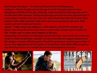 Advertising techniques – TV/Cinemas/Posters/Internet/Newspapers.
Audience – Mainly females around the age of 15-40. Romantic genre is more
appealing to females of this age. Although, males around the same age may watch
the film with their partners. During the opening scene this becomes apparent that it
more suited to females from the cute love story where they both fall in love. Other
aspects of the trailer involved mails when John has to go back to the army. Both
aspects suit both males and females.
Impact – Trailer draws the audience in. Also features a lot of the storyline, but
doesn’t give away the whole story which is what makes people want to watch the
film. People want to know what happens in the end.
Appropriate conventions of a Romance Genre have been used within this trailer, but
based on these conventions I wouldn’t be able to include any aspects based on my
film being a complete different genre. Overall by analysing a romance genre trailer, it
has become apparent to me the variety of conventions used within different genres
and how important it is to include the correct conventions in my trailer.
 