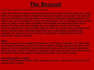 The Descent
http://www.youtube.com/watch?v=l5I1q4KhKNU
I chose this trailer as it shows a good representation of convention of horror trailer and it is also
British. For example low light is included through out the majority of the trailer. This makes the
movie seem instantly scary as the audience are unaware of what lurks within the darkness. The
trailer is also set in the middle of no where with large scenery. This is something I want to include
within my trailer to show endless possibilities that anything can happen and anyone can be
lurking. The trailer shows that something that was supposed to be fun, turned wrong.
This is the same theme I want to include within my trailer also, as most horror and thriller films
include a storyline where something unexpectedly goes wrong leading to something bad
happening. The characters are also unaware of what’s about to happen putting them at a
disadvantage within the situation.

Audio –
Characters speak clearly to enlighten the audience of the outline of the story. This shows what
their doing and what goes wrong. As the trailer progresses struggle appears in the voices of the
characters to show something is wrong. Silence and screams are used to increase anticipation
within the trailer. Leaves the audience on the edge of their seats and makes them want to watch
the full film. Based on the audio it’s evident that the genre of the trailer is horror.

Advertising & Effect of trailer–
Internet, TV, Cinemas and Posters. After watching this trailer i would watch the film due to the
suspense that is created.
 