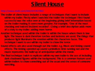 Silent House
http://www.imdb.com/title/tt1767382/
The trailer of silent house includes a range of techniques that I want to include
   within my trailer. Firstly when I watched the trailer the technique I first found
   successful was the voice over at the beginning giving brief information based
   on the trailer making it seem more genuine. For example, “One of the most
   shocking and twisted incident recorded”. Giving a brief description adds more
   of a story to my trailer, adding more horror.
Another technique used within the trailer is within the house where there is low
   light. The house is dark therefore torches and lanterns are used. The things that
   produces light illuminate the emotion within the characters faces. This
   technique I want to use within my trailer to show the terror.
Sound effects are also used through out the trailer, e.g. Music and ticking sound
   effects. The ticking speeded up sound symbolises time running out and the
   music represents the build up of anticipation within the movie.
The final technique I wish to replicate within my own trailer is the use of including
   dark shadowed figures within the background. This is a common feature used
   within trailers to show something out of the usual and the sense of someone
   watching.
 