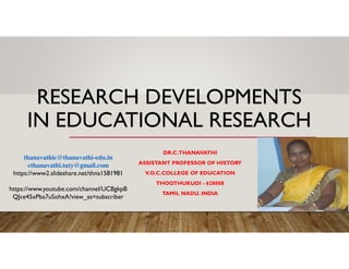 RESEARCH DEVELOPMENTS
IN EDUCATIONAL RESEARCH
DR.C.THANAVATHI
ASSISTANT PROFESSOR OF HISTORY
V.O.C.COLLEGE OF EDUCATION
THOOTHUKUDI - 628008
TAMIL NADU. INDIA
thanavathic@thanavathi-edu.in
cthanavathi.tuty@gmail.com
https://www2.slideshare.net/thna1581981
https://www.youtube.com/channel/UCBgkpB
QJce45xPba7uSohxA?view_as=subscriber
 