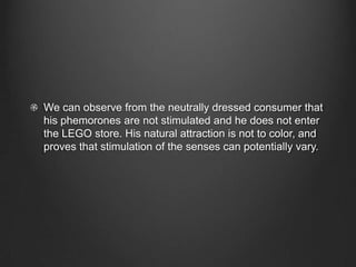 We can observe from the neutrally dressed consumer that
his phemorones are not stimulated and he does not enter
the LEGO store. His natural attraction is not to color, and
proves that stimulation of the senses can potentially vary.
 