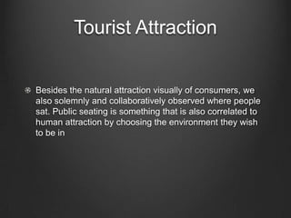 Tourist Attraction
Besides the natural attraction visually of consumers, we
also solemnly and collaboratively observed where people
sat. Public seating is something that is also correlated to
human attraction by choosing the environment they wish
to be in
 