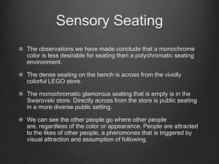Sensory Seating
The observations we have made conclude that a monochrome
color is less desirable for seating then a polychromatic seating
environment.
The dense seating on the bench is across from the vividly
colorful LEGO store.
The monochromatic glamorous seating that is empty is in the
Swarovski store. Directly across from the store is public seating
in a more diverse public setting.
We can see the other people go where other people
are, regardless of the color or appearance. People are attracted
to the likes of other people, a pheromones that is triggered by
visual attraction and assumption of following.
 