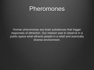 Pheromones
Human pheromones are brain substances that trigger
responses of attraction. Our mission was to observe in a
public space what attracts people in a retail and scenically
diverse environment.
 