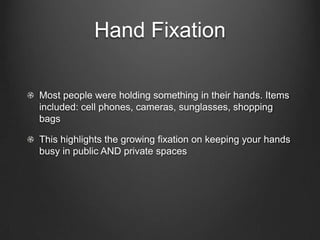Hand Fixation
Most people were holding something in their hands. Items
included: cell phones, cameras, sunglasses, shopping
bags
This highlights the growing fixation on keeping your hands
busy in public AND private spaces
 