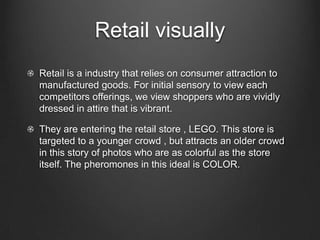 Retail visually
Retail is a industry that relies on consumer attraction to
manufactured goods. For initial sensory to view each
competitors offerings, we view shoppers who are vividly
dressed in attire that is vibrant.
They are entering the retail store , LEGO. This store is
targeted to a younger crowd , but attracts an older crowd
in this story of photos who are as colorful as the store
itself. The pheromones in this ideal is COLOR.
 