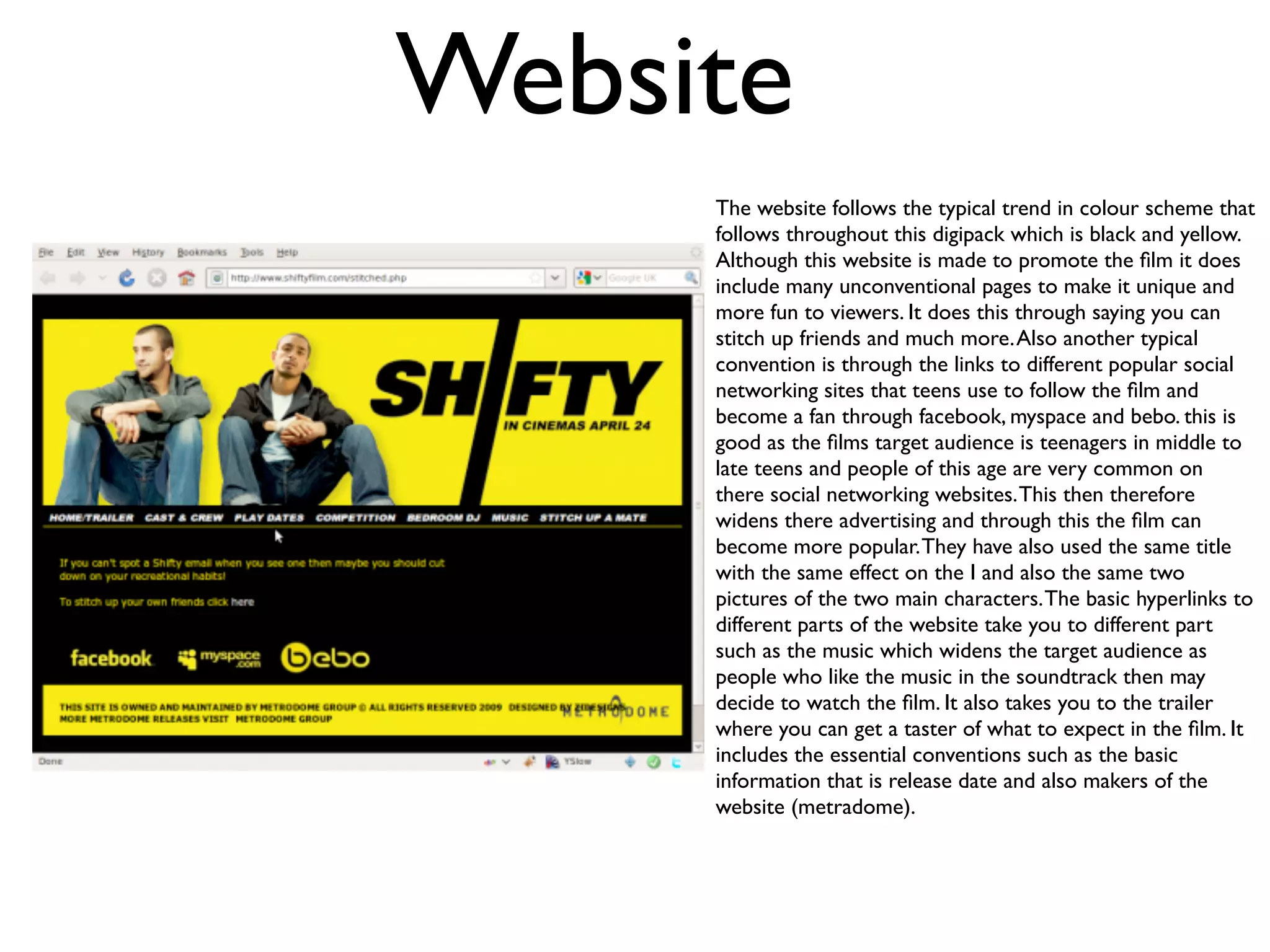 Website
     The website follows the typical trend in colour scheme that
     follows throughout this digipack which is black and yellow.
     Although this website is made to promote the ﬁlm it does
     include many unconventional pages to make it unique and
     more fun to viewers. It does this through saying you can
     stitch up friends and much more. Also another typical
     convention is through the links to different popular social
     networking sites that teens use to follow the ﬁlm and
     become a fan through facebook, myspace and bebo. this is
     good as the ﬁlms target audience is teenagers in middle to
     late teens and people of this age are very common on
     there social networking websites. This then therefore
     widens there advertising and through this the ﬁlm can
     become more popular. They have also used the same title
     with the same effect on the I and also the same two
     pictures of the two main characters. The basic hyperlinks to
     different parts of the website take you to different part
     such as the music which widens the target audience as
     people who like the music in the soundtrack then may
     decide to watch the ﬁlm. It also takes you to the trailer
     where you can get a taster of what to expect in the ﬁlm. It
     includes the essential conventions such as the basic
     information that is release date and also makers of the
     website (metradome).
 