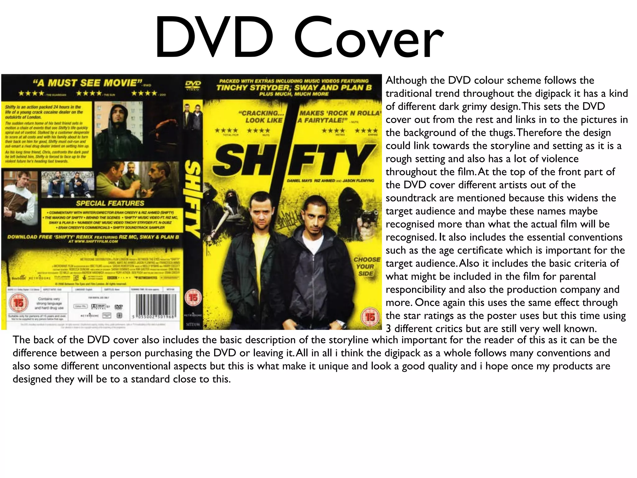 DVD Cover                                             Although the DVD colour scheme follows the
                                                                                     traditional trend throughout the digipack it has a kind
                                                                                     of different dark grimy design. This sets the DVD
                                                                                     cover out from the rest and links in to the pictures in
                                                                                     the background of the thugs. Therefore the design
                                                                                     could link towards the storyline and setting as it is a
                                                                                     rough setting and also has a lot of violence
                                                                                     throughout the ﬁlm. At the top of the front part of
                                                                                     the DVD cover different artists out of the
                                                                                     soundtrack are mentioned because this widens the
                                                                                     target audience and maybe these names maybe
                                                                                     recognised more than what the actual ﬁlm will be
                                                                                     recognised. It also includes the essential conventions
                                                                                     such as the age certiﬁcate which is important for the
                                                                                     target audience. Also it includes the basic criteria of
                                                                                     what might be included in the ﬁlm for parental
                                                                                     responcibility and also the production company and
                                                                                     more. Once again this uses the same effect through
                                                                                     the star ratings as the poster uses but this time using
                                                                                     3 different critics but are still very well known.
The back of the DVD cover also includes the basic description of the storyline which important for the reader of this as it can be the
difference between a person purchasing the DVD or leaving it. All in all i think the digipack as a whole follows many conventions and
also some different unconventional aspects but this is what make it unique and look a good quality and i hope once my products are
designed they will be to a standard close to this.
 
