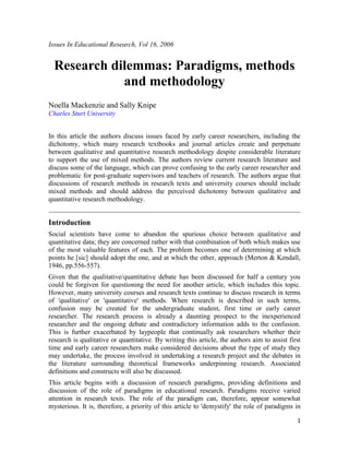 1
Issues In Educational Research, Vol 16, 2006
Research dilemmas: Paradigms, methods
and methodology
Noella Mackenzie and Sally Knipe
Charles Sturt University
In this article the authors discuss issues faced by early career researchers, including the
dichotomy, which many research textbooks and journal articles create and perpetuate
between qualitative and quantitative research methodology despite considerable literature
to support the use of mixed methods. The authors review current research literature and
discuss some of the language, which can prove confusing to the early career researcher and
problematic for post-graduate supervisors and teachers of research. The authors argue that
discussions of research methods in research texts and university courses should include
mixed methods and should address the perceived dichotomy between qualitative and
quantitative research methodology.
Introduction
Social scientists have come to abandon the spurious choice between qualitative and
quantitative data; they are concerned rather with that combination of both which makes use
of the most valuable features of each. The problem becomes one of determining at which
points he [sic] should adopt the one, and at which the other, approach (Merton & Kendall,
1946, pp.556-557).
Given that the qualitative/quantitative debate has been discussed for half a century you
could be forgiven for questioning the need for another article, which includes this topic.
However, many university courses and research texts continue to discuss research in terms
of 'qualitative' or 'quantitative' methods. When research is described in such terms,
confusion may be created for the undergraduate student, first time or early career
researcher. The research process is already a daunting prospect to the inexperienced
researcher and the ongoing debate and contradictory information adds to the confusion.
This is further exacerbated by laypeople that continually ask researchers whether their
research is qualitative or quantitative. By writing this article, the authors aim to assist first
time and early career researchers make considered decisions about the type of study they
may undertake, the process involved in undertaking a research project and the debates in
the literature surrounding theoretical frameworks underpinning research. Associated
definitions and constructs will also be discussed.
This article begins with a discussion of research paradigms, providing definitions and
discussion of the role of paradigms in educational research. Paradigms receive varied
attention in research texts. The role of the paradigm can, therefore, appear somewhat
mysterious. It is, therefore, a priority of this article to 'demystify' the role of paradigms in
 