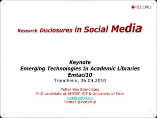 Research   Disclosures      in Social          Media


                  Keynote
 Emerging Technologies In Academic Libraries
                 Emtacl10
                Trondheim, 26.04.2010
                    Petter Bae Brandtzæg
       PhD candidate at SINTEF ICT & University of Oslo
                        pbb@sintef.no
                      Twitter @PetterBB

                                                          1
 