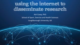 using the internet to
disseminate research
Ash	Casey,	PhD
School	of	Sport,	Exercise	and	Health	Sciences
Loughborough	University,	UK
 