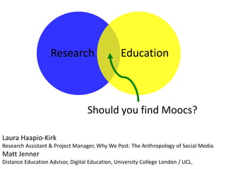Research Education
Should you find Moocs?
Laura Haapio-Kirk
Research Assistant & Project Manager, Why We Post: The Anthropology of Social Media
Matt Jenner
Distance Education Advisor, Digital Education, University College London / UCL.
 