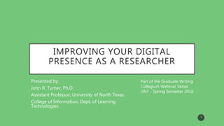 IMPROVING YOUR DIGITAL
PRESENCE AS A RESEARCHER
Presented by:
John R. Turner, Ph.D.
Assistant Professor, University of North Texas
College of Information, Dept. of Learning
Technologies
Part of the Graduate Writing
Collegium Webinar Series
UNT - Spring Semester 2016
1
 