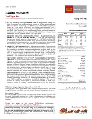 Please see page 11 for rating definitions, important
disclosures and required analyst certifications
Wells Fargo Securities, LLC does and seeks to do business with companies
covered in its research reports. As a result, investors should be aware that
the firm may have a conflict of interest that could affect the objectivity of the
report and investors should consider this report as only a single factor in
making their investment decision.
June 6, 2012
Equity Research
VeriSign, Inc.
VRSN: Initiating Coverage With An Outperform Rating
• We are initiating coverage of VRSN with an Outperform rating. We
think the company can consistently grow revenue in the low double digits and
EPS at about 20%. Additionally, new gTLD’s should enable VRSN to supplement
growth by 2.5%/yr starting in late 2013. We also like the optionality in VRSN’s
emerging security business, which could grow to $50MM+ in revenue in the next
few years. Lastly, we think VRSN could increase leverage and buybacks once the
.com renewal is complete. Our 2012 and 2013 EPS estimates are $1.91 and $2.31,
respectively, and our valuation range is $45-47 per share.
• REVENUE GROWTH + MARGIN EXPANSION + BUYBACKS CREATE
ATTRACTIVE TOTAL RETURN PROFILE. With 5% ave annual price
increases and domain name growth consistently at 7-8%, VRSN should be able
to deliver rev growth in the low double digits. Margin expansion should drive
operating and net income growth of 15% and share repurchases should enable
the company to realize a ~20% EPS growth rate for the next three years.
• DEFENSIVE BUSINESS MODEL. VRSN’s contracts allow the company to
push through 7% price increases in .com domain names in 4 out of 6 years and
10% increases in .net names. Given that VRSN usually increases prices on both
registries at the same time, price increases have historically averaged 5% per
year. In addition, domain name growth has remained stable. Even during the
recession of late 2008/2009, domain name growth troughed at 5% (in mid-
2009) and VRSN was able to grow revenue in excess of 10%.
• NEW GTLD'S CREATE OPPORTUNITY TO SUPPLEMENT REVENUE
GROWTH. ICANN is in the process of accepting bids for new gTLD's. This is
expected to result in some 2,000 new domains coming into the marketplace.
VRSN has applied for 14 new gTLD's--12 of which are transliterations or foreign
language versions of the .com domain. In addition, VRSN has been selected to
run the back end for 220 brands. The company expects no significant revs from
this initiative in 2013. However, longer term, we think it could add 2.5% to the
revenue growth rate for 5 years starting in late '13. This would help VRSN
maintain low double digit top line growth even as .com and .net growth matures.
• OPPORTUNITY TO INCREASE LEVERAGE AFTER .COM RENEWAL.
While VRSN has provided no indication on longer-term target leverage, we think
the company could increase leverage after the .com renewal. Should VRSN
increase adjusted net leverage to 1.3x from 0.6x current (note: we tax foreign
cash) VRSN would have an additional $400MM in liquidity. This and core
business FCF would enable VRSN to repurchase $700MM in stock which
equates to ~12% of the company’s market capitalization over the next 12 months.
Valuation Range: $45.00 to $47.00 from NE to NE
Based on 19.5x - 20.5x 2013E EPS. Risks: potential cannibalization of .net due to
new gTLD's, noise around the .com renewal, and history of management turnover.
Investment Thesis:
We believe VRSN can consistently grow revenue in the low double digits and EPS
by ~20%. Additionally, we think new gTLD's will supplement growth longer term
and that VRSN could become more active on buybacks after the .com contract is
renewed.
Outperform
Sector: Internet Infrastructure
Overweight
Initiation of Coverage
2011A 2012E 2013E
CASH EPS Curr. Prior Curr. Prior
Q1 (Mar.) $0.32 $0.42 A NC $0.55 NE
Q2 (June) 0.39 0.47 NE 0.57 NE
Q3 (Sep.) 0.39 0.50 NE 0.59 NE
Q4 (Dec.) 0.40 0.53 NE 0.61 NE
FY $1.49 $1.91 NE $2.31 NE
CY $1.49 $1.91 $2.31
FY P/E 25.7x 20.1x 16.6x
Rev.(MM) $772 $880 $984
Source: Company Data, Wells Fargo Securities, LLC estimates, and Reuters
NA = Not Available, NC = No Change, NE = No Estimate, NM = Not Meaningful
V = Volatile, = Company is on the Priority Stock List
Cash EPS excludes stock comp, amortization expense,
and non recurring items.
Ticker VRSN
Price (06/05/2012) $38.33
52-Week Range: $27-44
Shares Outstanding: (MM) 158.9
Market Cap.: (MM) $6,090.6
S&P 500: 1,285.50
Avg. Daily Vol.: 1,701,950
Dividend/Yield: $0.00/0.0%
LT Debt: $1,350.0
LT Debt/Total Cap.: 20.0%
ROE: NM
3-5 Yr. Est. Growth Rate: 20.0%
CY 2012 Est. P/CASH EPS-to-
Growth:
1.0x
Last Reporting Date: 04/26/2012
After Close
Source: Company Data, Wells Fargo Securities, LLC estimates, and Reuters
Gray Powell, CFA, Senior Analyst
(212) 214-8048 / gray.powell@wellsfargo.com
 
