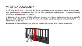 WHAT IS A DOCUMENT?
A “document” is a collection of data, regardless of the medium on which it is recorded,
that generally has permanence and can be read by humans or machines. Documents include
both paper and electronic documents.
A document is an amount of information on one or more related topics prepared for a specific
purpose and presented as a unit. A document may be used in a printed form, online form or a
combination of the two.
Examples of documents include: manuals, reports, proposals, letters, faxes and emails.
 