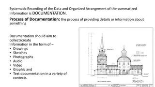 Systematic Recording of the Data and Organized Arrangement of the summarized
Information is DOCUMENTATION.
Process of Documentation: the process of providing details or information about
something
Documentation should aim to
collect/create
Information in the form of –
• Drawings
• Sketches
• Photographs
• Audio
• Video
• Graphic and
• Text documentation in a variety of
contexts.
 