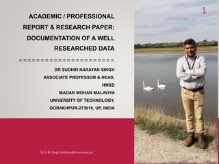 ACADEMIC / PROFESSIONAL
REPORT & RESEARCH PAPER:
DOCUMENTATION OF A WELL
RESEARCHED DATA
======================
DR SUDHIR NARAYAN SINGH
ASSOCIATE PROFESSOR & HEAD,
HMSD
MADAN MOHAN MALAVIYA
UNIVERSITY OF TECHNOLOGY,
GORAKHPUR-273010, UP, INDIA
1
Monday, May 17, 2021
Dr S. N. Singh (hodhms@mmmut,ac,in)
 