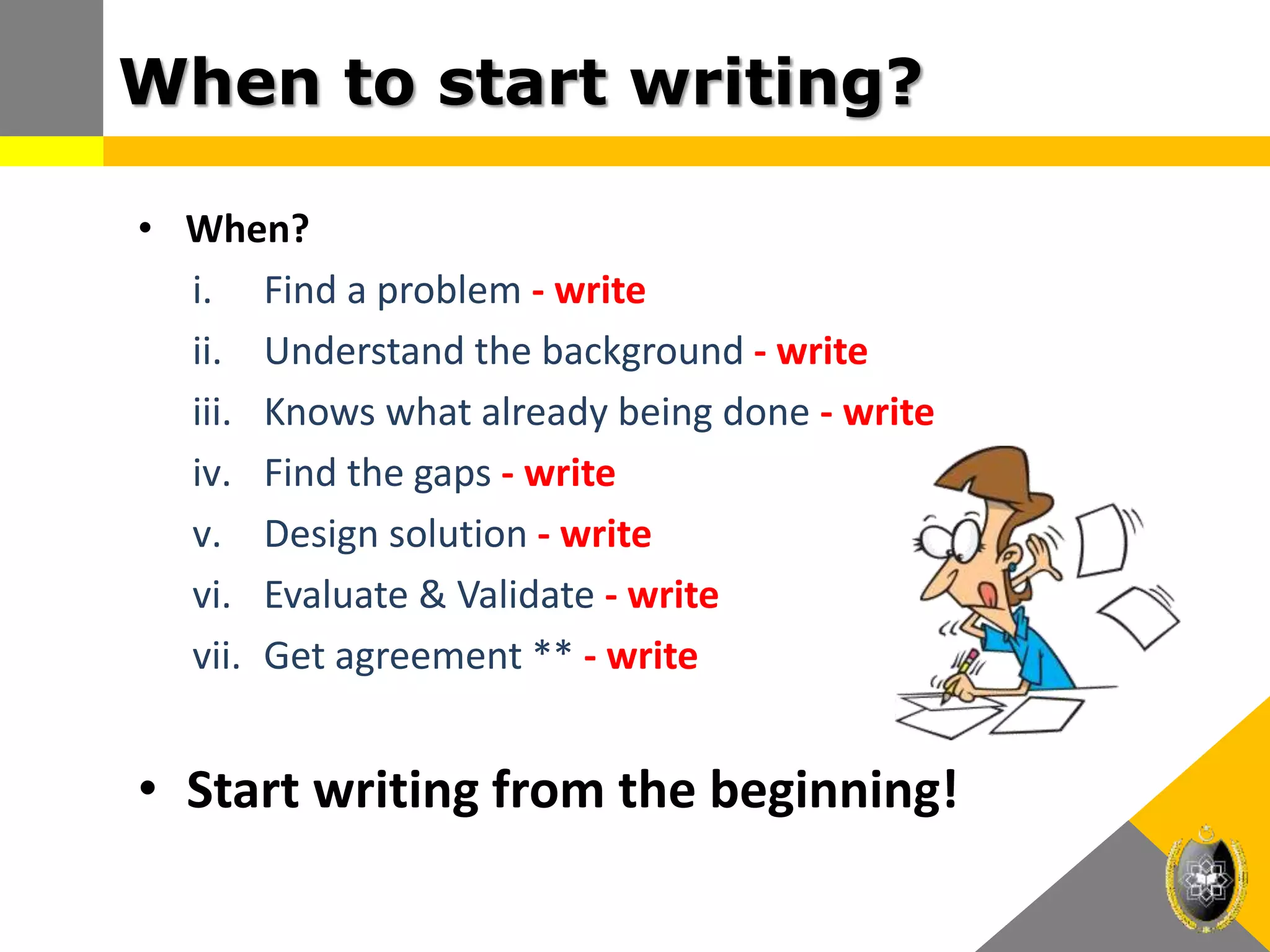 When to start writing?
• When?
i. Find a problem - write
ii. Understand the background - write
iii. Knows what already being done - write
iv. Find the gaps - write
v. Design solution - write
vi. Evaluate & Validate - write
vii. Get agreement ** - write
• Start writing from the beginning!
 