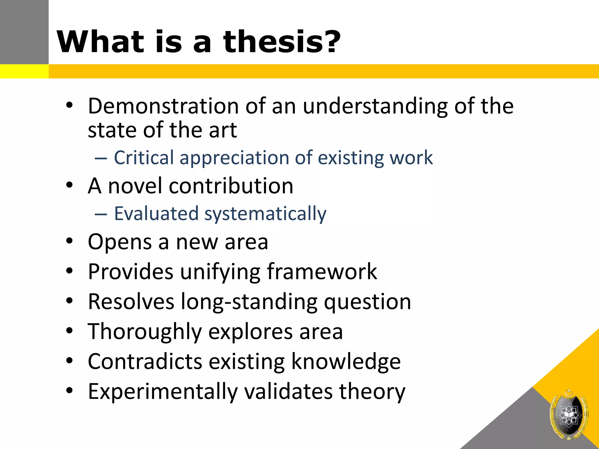 What is a thesis?
• Demonstration of an understanding of the
state of the art
– Critical appreciation of existing work
• A novel contribution
– Evaluated systematically
• Opens a new area
• Provides unifying framework
• Resolves long-standing question
• Thoroughly explores area
• Contradicts existing knowledge
• Experimentally validates theory
 