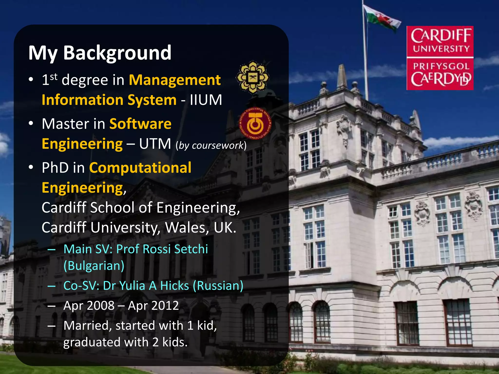 My Background
• 1st degree in Management
Information System - IIUM
• Master in Software
Engineering – UTM (by coursework)
• PhD in Computational
Engineering,
Cardiff School of Engineering,
Cardiff University, Wales, UK.
– Main SV: Prof Rossi Setchi
(Bulgarian)
– Co-SV: Dr Yulia A Hicks (Russian)
– Apr 2008 – Apr 2012
– Married, started with 1 kid,
graduated with 2 kids.
 