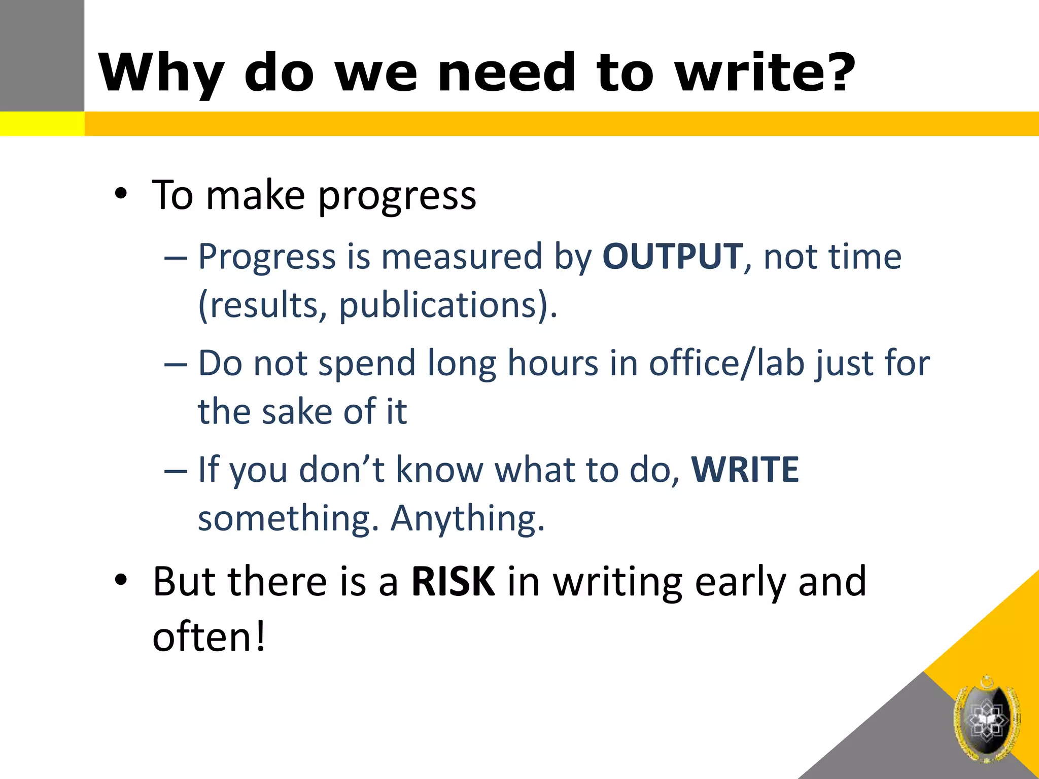 Why do we need to write?
• To make progress
– Progress is measured by OUTPUT, not time
(results, publications).
– Do not spend long hours in office/lab just for
the sake of it
– If you don’t know what to do, WRITE
something. Anything.
• But there is a RISK in writing early and
often!
 