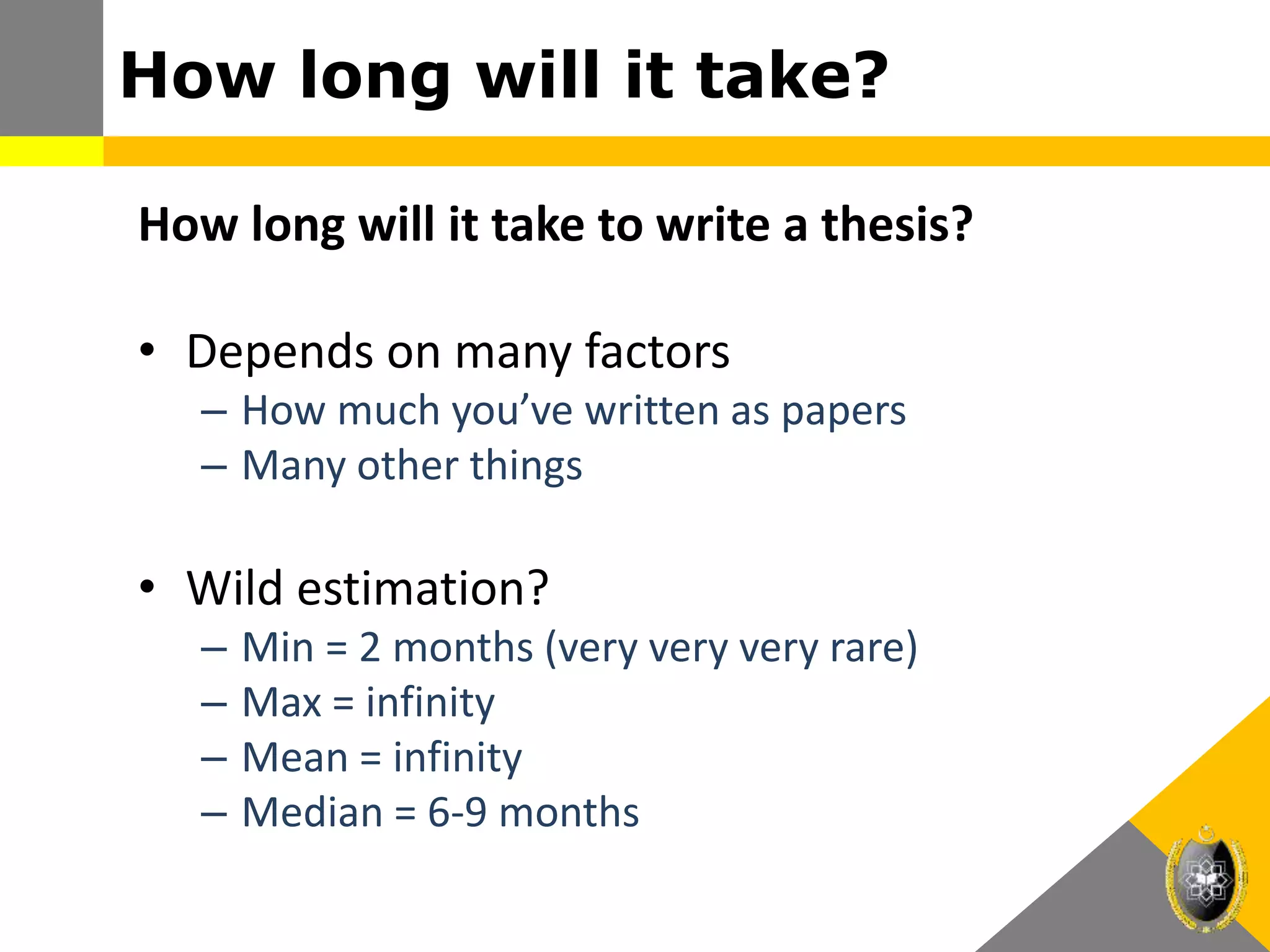 How long will it take?
How long will it take to write a thesis?
• Depends on many factors
– How much you’ve written as papers
– Many other things
• Wild estimation?
– Min = 2 months (very very very rare)
– Max = infinity
– Mean = infinity
– Median = 6-9 months
 