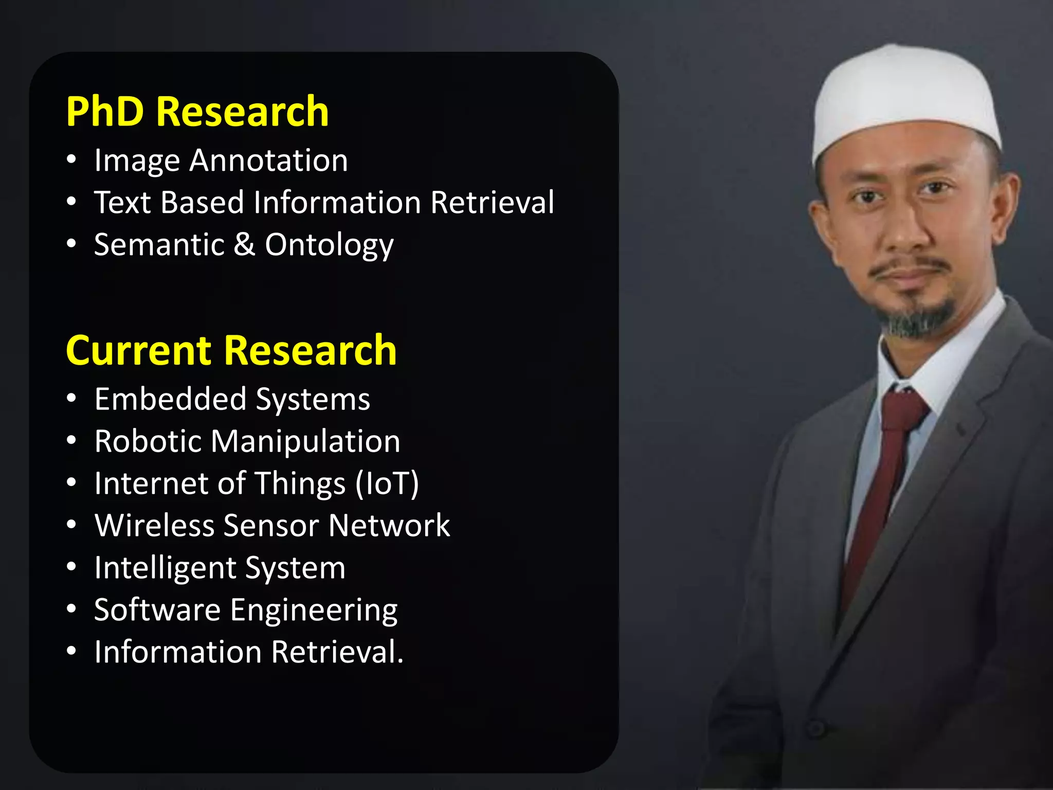 PhD Research
• Image Annotation
• Text Based Information Retrieval
• Semantic & Ontology
Current Research
• Embedded Systems
• Robotic Manipulation
• Internet of Things (IoT)
• Wireless Sensor Network
• Intelligent System
• Software Engineering
• Information Retrieval.
 