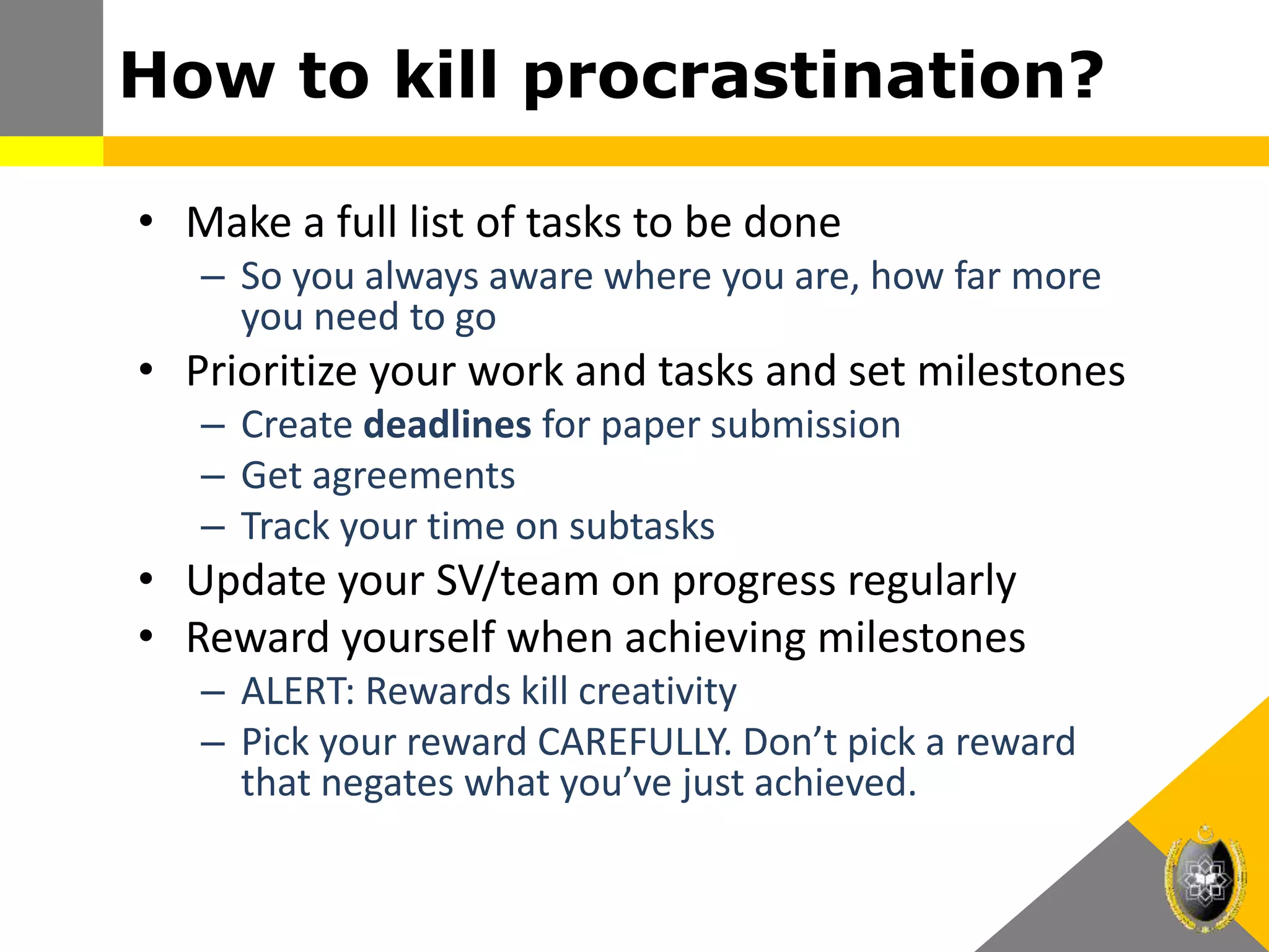 • Make a full list of tasks to be done
– So you always aware where you are, how far more
you need to go
• Prioritize your work and tasks and set milestones
– Create deadlines for paper submission
– Get agreements
– Track your time on subtasks
• Update your SV/team on progress regularly
• Reward yourself when achieving milestones
– ALERT: Rewards kill creativity
– Pick your reward CAREFULLY. Don’t pick a reward
that negates what you’ve just achieved.
How to kill procrastination?
 