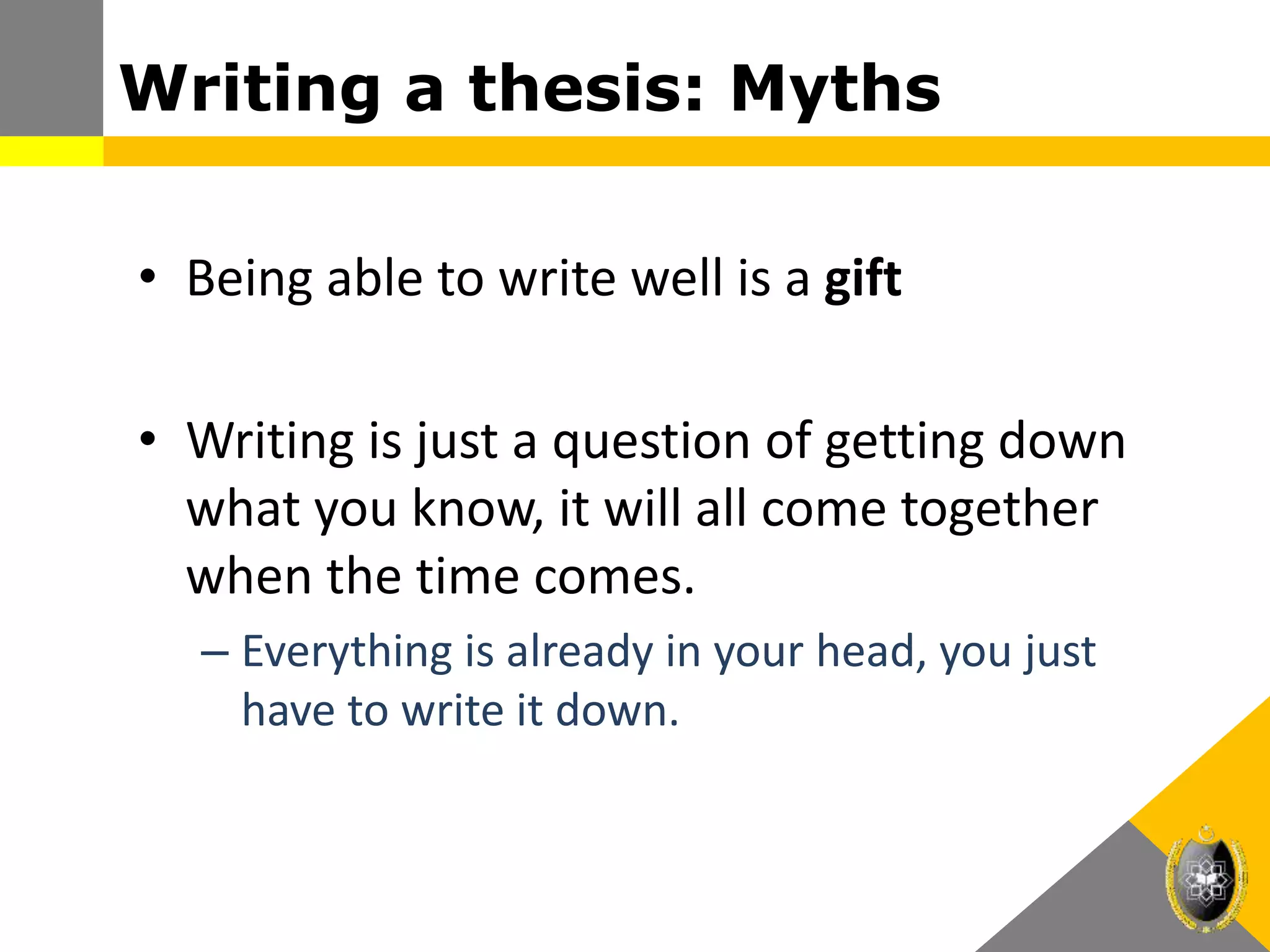 Writing a thesis: Myths
• Being able to write well is a gift
• Writing is just a question of getting down
what you know, it will all come together
when the time comes.
– Everything is already in your head, you just
have to write it down.
 