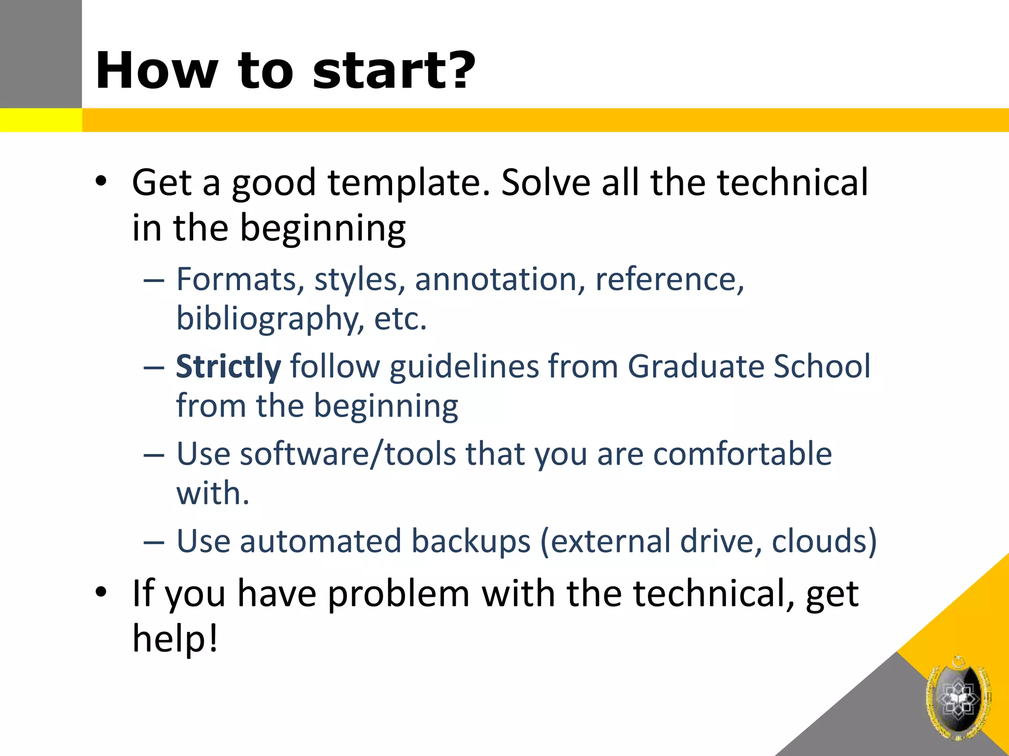 How to start?
• Get a good template. Solve all the technical
in the beginning
– Formats, styles, annotation, reference,
bibliography, etc.
– Strictly follow guidelines from Graduate School
from the beginning
– Use software/tools that you are comfortable
with.
– Use automated backups (external drive, clouds)
• If you have problem with the technical, get
help!
 