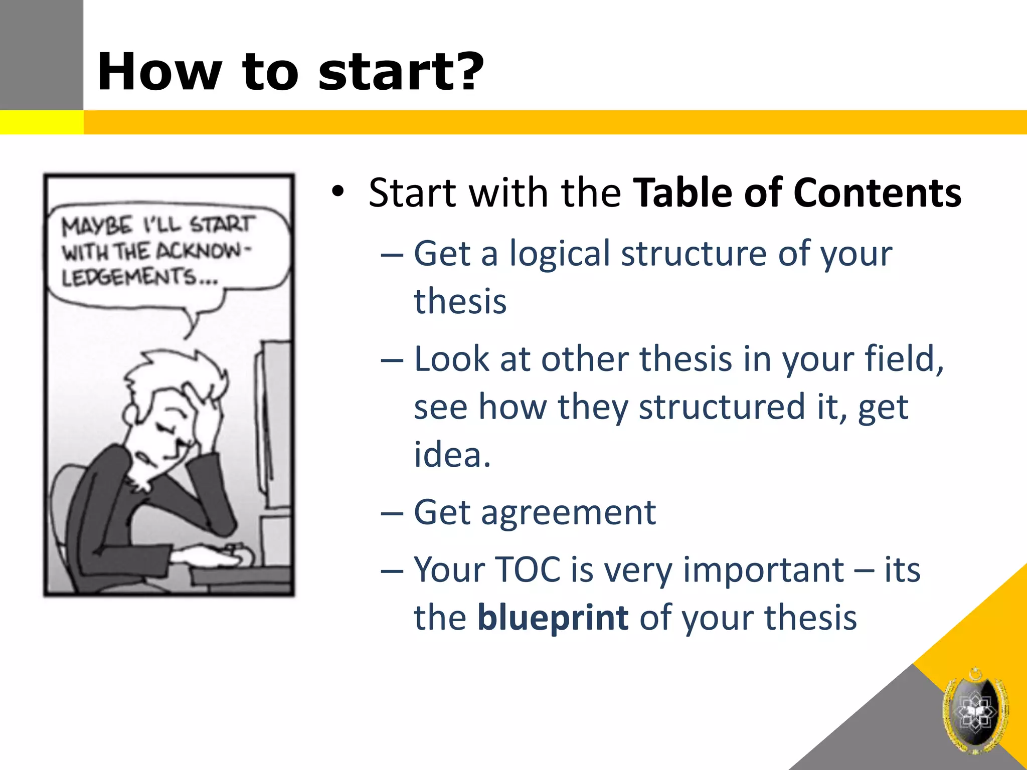 How to start?
• Start with the Table of Contents
– Get a logical structure of your
thesis
– Look at other thesis in your field,
see how they structured it, get
idea.
– Get agreement
– Your TOC is very important – its
the blueprint of your thesis
 