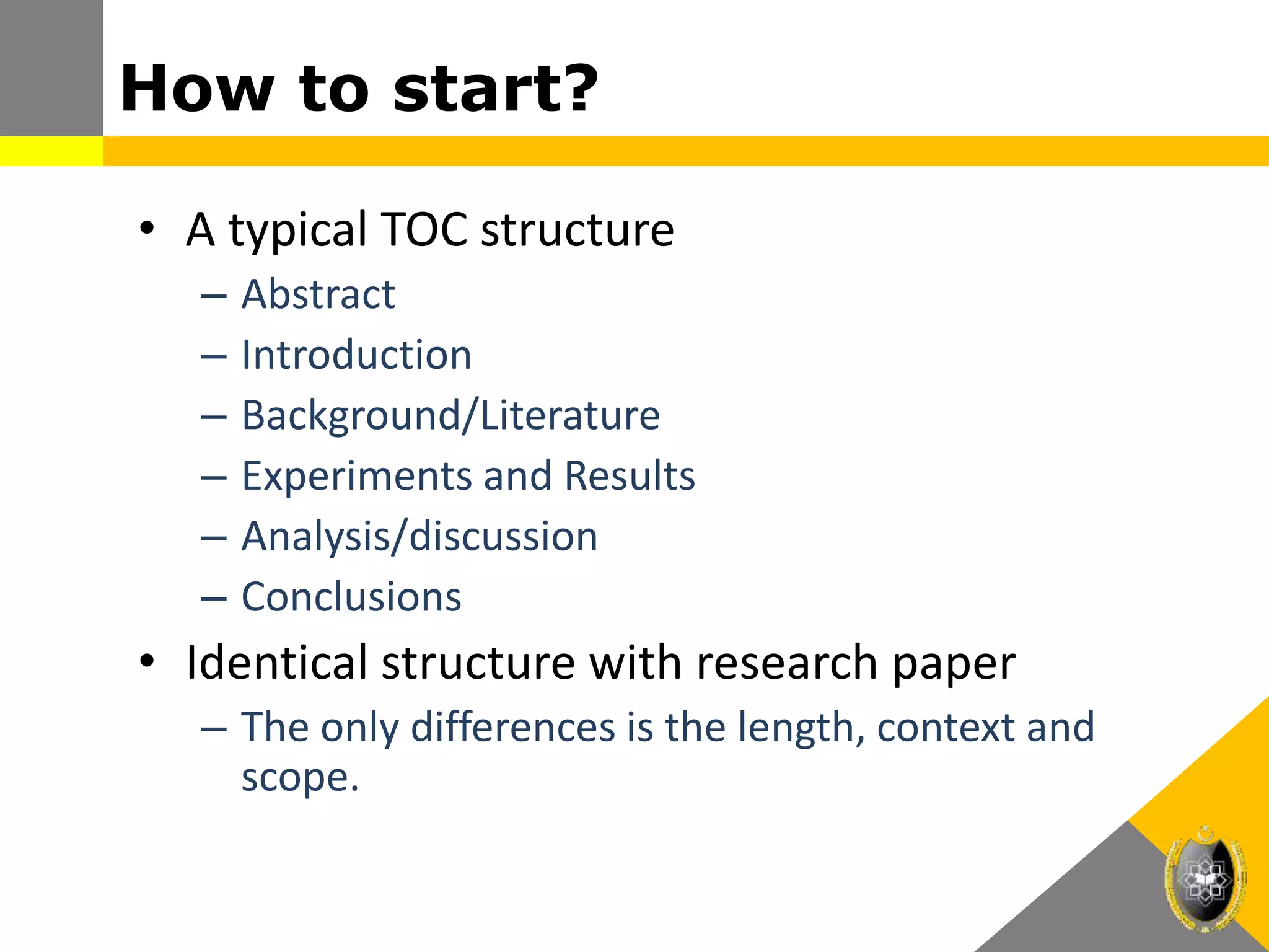 How to start?
• A typical TOC structure
– Abstract
– Introduction
– Background/Literature
– Experiments and Results
– Analysis/discussion
– Conclusions
• Identical structure with research paper
– The only differences is the length, context and
scope.
 