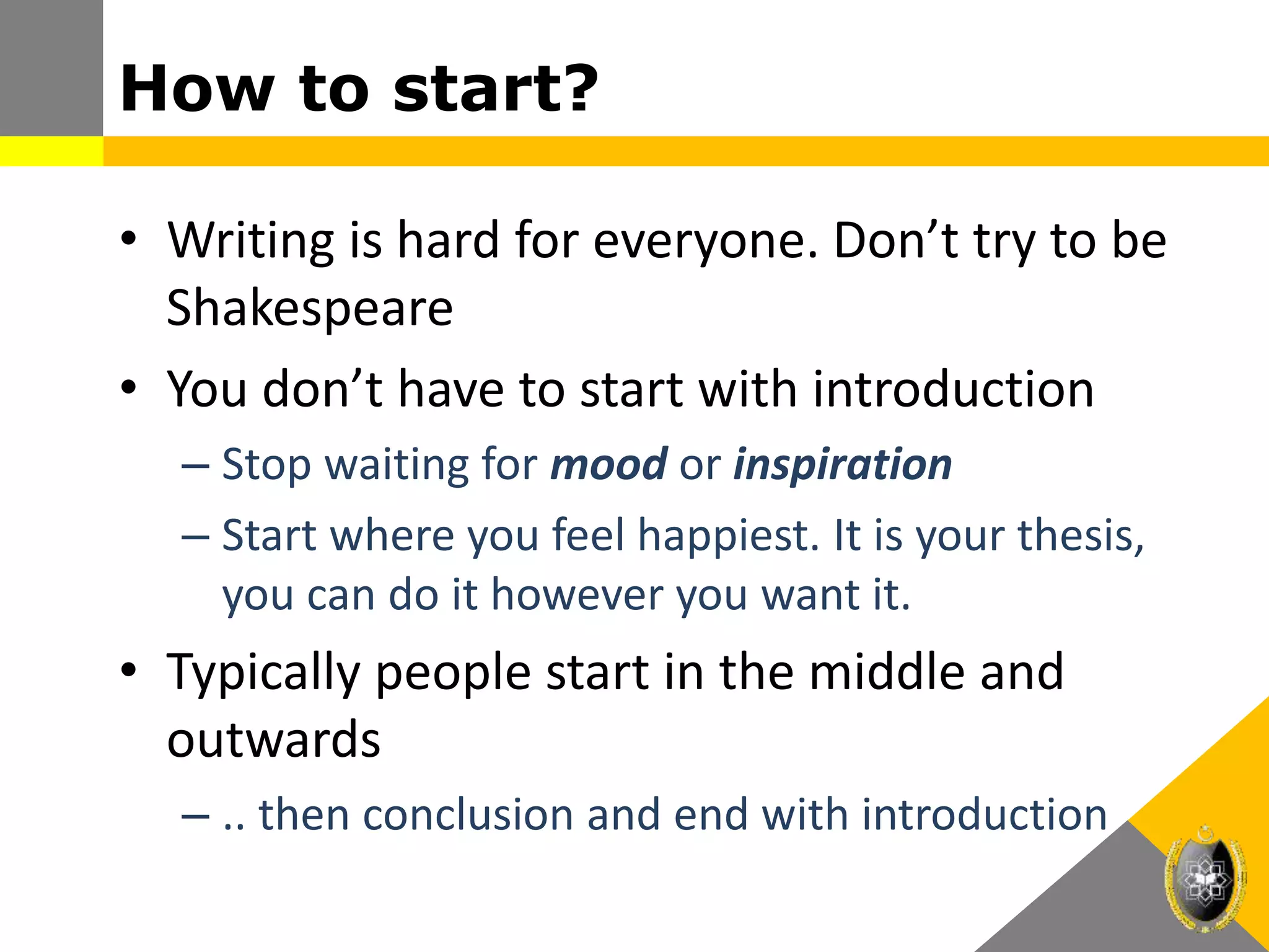 How to start?
• Writing is hard for everyone. Don’t try to be
Shakespeare
• You don’t have to start with introduction
– Stop waiting for mood or inspiration
– Start where you feel happiest. It is your thesis,
you can do it however you want it.
• Typically people start in the middle and
outwards
– .. then conclusion and end with introduction
 